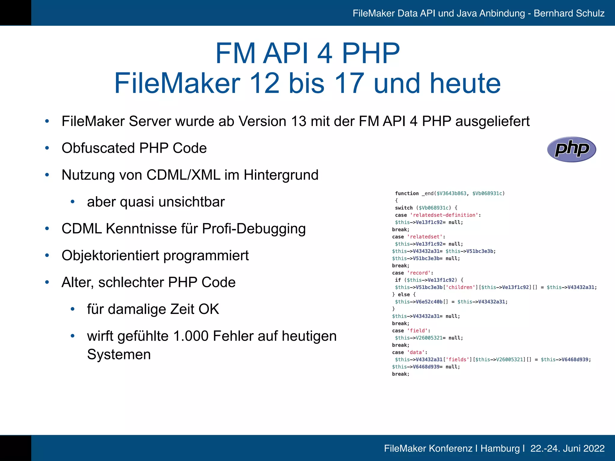 FileMaker Konferenz | Hamburg | 22.-24. Juni 2022
FileMaker Data API und Java Anbindung - Bernhard Schulz
FM API 4 PHP


FileMaker 12 bis 17 und heute
• FileMaker Server wurde ab Version 13 mit der FM API 4 PHP ausgeliefert


• Obfuscated PHP Code


• Nutzung von CDML/XML im Hintergrund


• aber quasi unsichtbar


• CDML Kenntnisse für Profi-Debugging


• Objektorientiert programmiert


• Alter, schlechter PHP Code


• für damalige Zeit OK


• wirft gefühlte 1.000 Fehler auf heutigen
 
Systemen
 