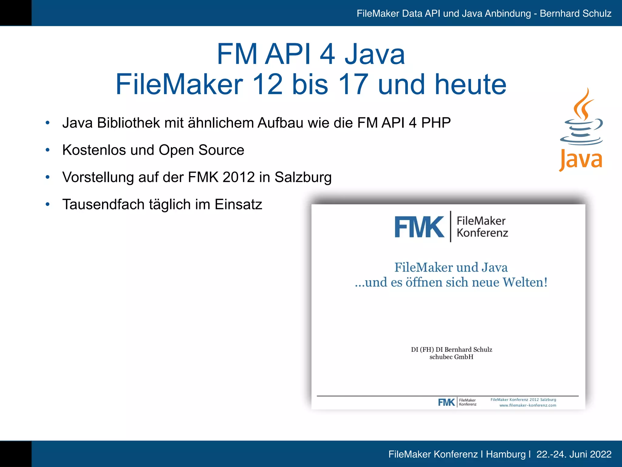 FileMaker Konferenz | Hamburg | 22.-24. Juni 2022
FileMaker Data API und Java Anbindung - Bernhard Schulz
FM API 4 Java


FileMaker 12 bis 17 und heute
• Java Bibliothek mit ähnlichem Aufbau wie die FM API 4 PHP


• Kostenlos und Open Source


• Vorstellung auf der FMK 2012 in Salzburg


• Tausendfach täglich im Einsatz
 