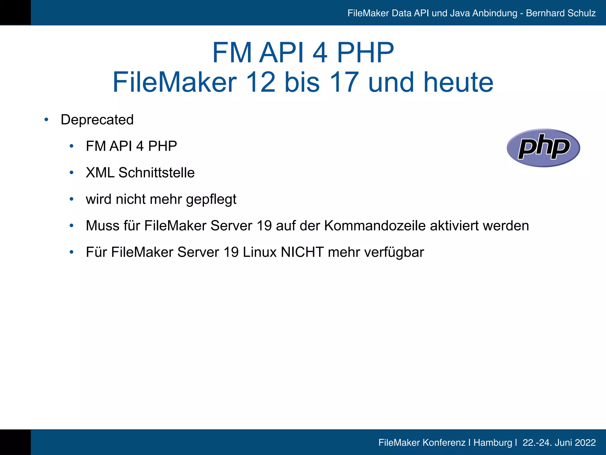 FileMaker Konferenz | Hamburg | 22.-24. Juni 2022
FileMaker Data API und Java Anbindung - Bernhard Schulz
FM API 4 PHP


FileMaker 12 bis 17 und heute
• Deprecated


• FM API 4 PHP


• XML Schnittstelle


• wird nicht mehr gepflegt


• Muss für FileMaker Server 19 auf der Kommandozeile aktiviert werden


• Für FileMaker Server 19 Linux NICHT mehr verfügbar
 