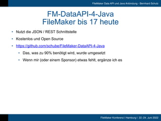FileMaker Konferenz | Hamburg | 22.-24. Juni 2022
FileMaker Data API und Java Anbindung - Bernhard Schulz
FM-DataAPI-4-Java


FileMaker bis 17 heute
• Nutzt die JSON / REST Schnittstelle


• Kostenlos und Open Source


• https://github.com/schube/FileMaker-DataAPI-4-Java


• Das, was zu 90% benötigt wird, wurde umgesetzt


• Wenn mir (oder einem Sponsor) etwas fehlt, ergänze ich es
 
