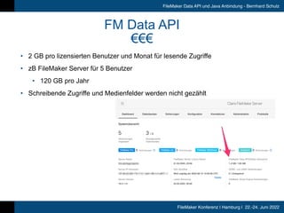 FileMaker Konferenz | Hamburg | 22.-24. Juni 2022
FileMaker Data API und Java Anbindung - Bernhard Schulz
FM Data API


€€€
• 2 GB pro lizensierten Benutzer und Monat für lesende Zugriffe


• zB FileMaker Server für 5 Benutzer


• 120 GB pro Jahr


• Schreibende Zugriffe und Medienfelder werden nicht gezählt
 