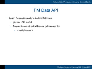FileMaker Konferenz | Hamburg | 22.-24. Juni 2022
FileMaker Data API und Java Anbindung - Bernhard Schulz
FM Data API
• Legen Datensätze an bzw. ändern Datensatz


• gibt nur „OK“ zurück


• Daten müssen mit extra Request gelesen werden


• unnötig langsam
 