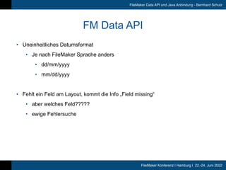 FileMaker Konferenz | Hamburg | 22.-24. Juni 2022
FileMaker Data API und Java Anbindung - Bernhard Schulz
FM Data API
• Uneinheitliches Datumsformat


• Je nach FileMaker Sprache anders


• dd/mm/yyyy


• mm/dd/yyyy


• Fehlt ein Feld am Layout, kommt die Info „Field missing“


• aber welches Feld?????


• ewige Fehlersuche
 