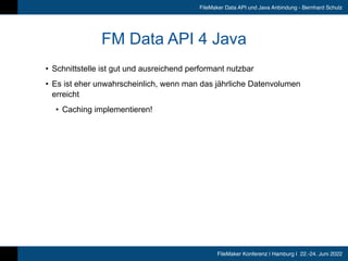 FileMaker Konferenz | Hamburg | 22.-24. Juni 2022
FileMaker Data API und Java Anbindung - Bernhard Schulz
FM Data API 4 Java
• Schnittstelle ist gut und ausreichend performant nutzbar


• Es ist eher unwahrscheinlich, wenn man das jährliche Datenvolumen
erreicht


• Caching implementieren!
 
