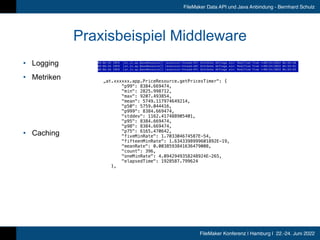 FileMaker Konferenz | Hamburg | 22.-24. Juni 2022
FileMaker Data API und Java Anbindung - Bernhard Schulz
Praxisbeispiel Middleware
• Logging


• Metriken


• Caching
„at.xxxxxx.app.PriceResource.getPricesTimer: {


p99: 8384.669474,


min: 2825.998712,


max: 9207.493854,


mean: 5749.117974649214,


p50: 5759.044416,


p999: 8384.669474,


stddev: 1162.417488905401,


p95: 8384.669474,


p98: 8384.669474,


p75: 6165.470642,


fiveMinRate: 1.703304674587E-54,


fifteenMinRate: 1.6343398999601892E-19,


meanRate: 0.0038593841636479008,


count: 396,


oneMinRate: 4.0942949358248924E-265,


elapsedTime: 1928587.799624


},


 