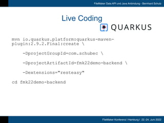 FileMaker Konferenz | Hamburg | 22.-24. Juni 2022
FileMaker Data API und Java Anbindung - Bernhard Schulz
Live Coding
mvn io.quarkus.platform:quarkus-maven-
plugin:2.9.2.Final:create 


-DprojectGroupId=com.schubec 


-DprojectArtifactId=fmk22demo-backend 


-Dextensions=resteasy


cd fmk22demo-backend


 