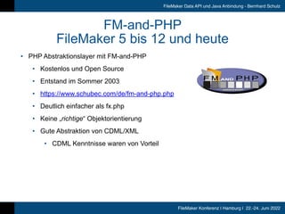 FileMaker Konferenz | Hamburg | 22.-24. Juni 2022
FileMaker Data API und Java Anbindung - Bernhard Schulz
FM-and-PHP


FileMaker 5 bis 12 und heute
• PHP Abstraktionslayer mit FM-and-PHP


• Kostenlos und Open Source


• Entstand im Sommer 2003


• https://www.schubec.com/de/fm-and-php.php


• Deutlich einfacher als fx.php


• Keine „richtige“ Objektorientierung


• Gute Abstraktion von CDML/XML


• CDML Kenntnisse waren von Vorteil
 