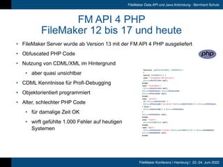 FileMaker Konferenz | Hamburg | 22.-24. Juni 2022
FileMaker Data API und Java Anbindung - Bernhard Schulz
FM API 4 PHP


FileMaker 12 bis 17 und heute
• FileMaker Server wurde ab Version 13 mit der FM API 4 PHP ausgeliefert


• Obfuscated PHP Code


• Nutzung von CDML/XML im Hintergrund


• aber quasi unsichtbar


• CDML Kenntnisse für Profi-Debugging


• Objektorientiert programmiert


• Alter, schlechter PHP Code


• für damalige Zeit OK


• wirft gefühlte 1.000 Fehler auf heutigen
 
Systemen
 