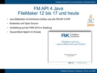 FileMaker Konferenz | Hamburg | 22.-24. Juni 2022
FileMaker Data API und Java Anbindung - Bernhard Schulz
FM API 4 Java


FileMaker 12 bis 17 und heute
• Java Bibliothek mit ähnlichem Aufbau wie die FM API 4 PHP


• Kostenlos und Open Source


• Vorstellung auf der FMK 2012 in Salzburg


• Tausendfach täglich im Einsatz
 