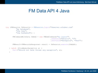 FileMaker Konferenz | Hamburg | 22.-24. Juni 2022
FileMaker Data API und Java Anbindung - Bernhard Schulz
FM Data API 4 Java
try (FMSession fmSession = FMSession.login(fmserver.schubec.com


	
	
	
	
my Database,


	
	
	
	
the User,


	
	
	
	
the Pa$$w0rd)) {


	
	
FMCommandWithData fmAdd = new FMAddCommand(my layout)


	
	
	
	
	
	
	
	
	
	
	
	
	
	
.setField(Details, 3)


	
	
	
	
	
	
	
	
	
	
	
	
	
	
.setField(Kategorie, Test);


FMResultFMRecordsResponse result = fmSession.execute(fmAdd);


	
	
} catch (FileMakerException e) {


	
	
	
fail(Should not have thrown any exception, e);


	
	
}
 