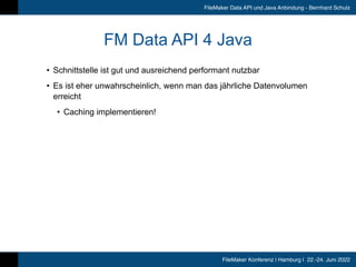 FileMaker Konferenz | Hamburg | 22.-24. Juni 2022
FileMaker Data API und Java Anbindung - Bernhard Schulz
FM Data API 4 Java
• Schnittstelle ist gut und ausreichend performant nutzbar


• Es ist eher unwahrscheinlich, wenn man das jährliche Datenvolumen
erreicht


• Caching implementieren!
 