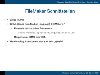 FileMaker Konferenz | Hamburg | 22.-24. Juni 2022
FileMaker Data API und Java Anbindung - Bernhard Schulz
FileMaker Schnittstellen
• Lasso (1995)


• CDML (Claris Data Markup Language), FileMaker 4.1


• Requests mit speziellen Parametern:


• FMPro?-DB=db.fp5&-Format=query.htm&-View


• Response als HTML oder XML


• Hat damals gut funktioniert, war aber sehr „speziell“
 