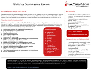 FileMaker Development Services

What is FileMaker and why world loves it?                                                                                               Why Mindfire?

FileMaker is powerful and easy-to-use database software that helps you and your team gets any task done faster. Millions of people in      FileMaker Business Alliance (FBA) partners
business, government, and education use FileMaker to effortlessly manage all their information on Windows, Mac, and the web. In            8+ years of FileMaker software development
addition to that with "FileMaker Go" you can take your FileMaker information with you on the iPhone and iPad anywhere you go.              experience
                                                                                                                                           Platforms: Windows, Mac OS X, Cross-
What does Mindfire Solutions offer?                                                                                                        platform, Mobile
                                                                                                                                           300+ clients in the US & Europe
Mindfire Solutions provides expert off-shore FileMaker Database development across multiple platforms. our expertise in custom
                                                                                                                                           25+ developers team
FileMaker development is the result of 9 years of experience in FileMaker. Our team of FileMaker consultants/developers derives its
expertise in FileMaker technology from their experience in multiple projects - which almost completes the spectrum of FileMaker in         12+ years of experience with global clients
terms of varying applications and industry coverage. Our expertise lies in:                                                                100 Hours Risk Free Trial
                                                                                                                                           100% Quality @ 70% cost
    Development, consulting and programming/scripting services                                Industries Exposer:
    Software maintenance and support services
    Porting and migration services                                                                                                         Call us at: 1-248-686-1424
                                                                                                   Healthcare
    Plugin development services
    Server administration services
                                                                                                   Media and                               Email: Sales@mindfiresolutions.com
    Database design services                                                                       Entertainment
    Data integration, data exchange                                                                Tourism
    FileMaker Pro 11 developments in all latest Mac and Windows platforms                          Logistics
    FileMaker Go developments for iPhone and iPad
                                                                                                                                        FileMaker System on which we worked:
                                                                                                   Textile
    Instance Web Publishing (IWP) solutions
    Custom Web Publishing (CWP) solutions using PHP / Lasso                                        Entertainment                           Customer Relationship Management (CRM)
    Integrating External SQL Data Sources in FileMaker Pro via ODBC                                IT                                      Enterprise Resource Planning (ERP) systems
    Server side scripting and scheduling                                                           Non-profit                              Active Directory/Open Directory
    Reporting, charting features development FileMaker database                                    Organizations                           E-mail Campaign system
    Migration from old version to 7/8/9/10/11 version
                                                                                                   Online shopping                         Event Management
    FileMaker Runtime Solutions
    Third party FileMaker plug-ins and tools integration in FMP applications                       Creative, Design and                    Laboratory management system (LMS)
    QA and Testing services                                                                        Advertising                             EHR and EMR system
                                                                                                   And More                                Inventory Management system
                                                                                                                                           E-commerce/shopping-cart web application
                                                                                                                                           And much more



             Mindfire Solutions is a 12+ year old Software Development and IT services company with a strong track record of working with small and mid-sized
             clients across US, Europe, Australia and Asia. With more than 750 spirited software engineers across two development centres, Mindfire has successfully
             delivered over 1000 projects for its base of 300+ clients spanning SMBs,ISVs,SaaS,Global 2000 & Fortune 500 firms.


             Visit us at www.mindfiresolutions.com for more information
 