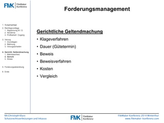 RA Christoph Kluss 
Schutzrechtsverletzungen und Inkasso 
Forderungsmanagement 
FileMaker Konferenz 2014 Winterthur 
www.filemaker-konferenz.com 
Gerichtliche Geltendmachung 
• Klageverfahren 
• Dauer (Gütetermin) 
• Beweis 
• Beweisverfahren 
• Kosten 
• Vergleich 
1. Ausgangslage 
2. Rechtsgrundlage 
1. Abgrenzung W / D 
2. Abnahme 
3. Prüfbarkeit / Zugang 
3. Verzug 
1. Grundlagen 
2. Mahnung 
3. Verzugsschaden 
4. Gerichtl. Geltendmachung 
1. Mahnbescheid 
2. Gericht 
3. Stress 
5. Forderungsabwicklung 
6. Ende 
 