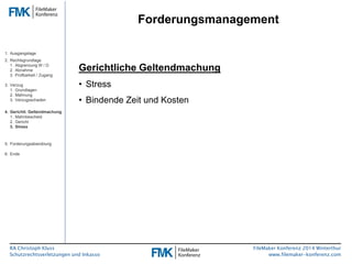 RA Christoph Kluss 
Schutzrechtsverletzungen und Inkasso 
Forderungsmanagement 
FileMaker Konferenz 2014 Winterthur 
www.filemaker-konferenz.com 
Gerichtliche Geltendmachung 
• Stress 
• Bindende Zeit und Kosten 
1. Ausgangslage 
2. Rechtsgrundlage 
1. Abgrenzung W / D 
2. Abnahme 
3. Prüfbarkeit / Zugang 
3. Verzug 
1. Grundlagen 
2. Mahnung 
3. Verzugsschaden 
4. Gerichtl. Geltendmachung 
1. Mahnbescheid 
2. Gericht 
3. Stress 
5. Forderungsabwicklung 
6. Ende 
 