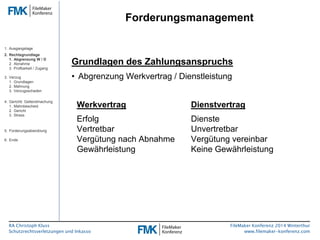RA Christoph Kluss 
Schutzrechtsverletzungen und Inkasso 
Forderungsmanagement 
FileMaker Konferenz 2014 Winterthur 
www.filemaker-konferenz.com 
Grundlagen des Zahlungsanspruchs 
• Abgrenzung Werkvertrag / Dienstleistung 
Werkvertrag Dienstvertrag 
Erfolg Dienste 
Vertretbar Unvertretbar 
Vergütung nach Abnahme Vergütung vereinbar 
Gewährleistung Keine Gewährleistung 
1. Ausgangslage 
2. Rechtsgrundlage 
1. Abgrenzung W / D 
2. Abnahme 
3. Prüfbarkeit / Zugang 
3. Verzug 
1. Grundlagen 
2. Mahnung 
3. Verzugsschaden 
4. Gerichtl. Geltendmachung 
1. Mahnbescheid 
2. Gericht 
3. Stress 
5. Forderungsabwicklung 
6. Ende 
 