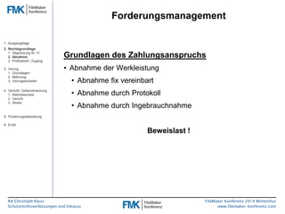 RA Christoph Kluss 
Schutzrechtsverletzungen und Inkasso 
Forderungsmanagement 
FileMaker Konferenz 2014 Winterthur 
www.filemaker-konferenz.com 
Grundlagen des Zahlungsanspruchs 
• Abnahme der Werkleistung 
• Abnahme fix vereinbart 
• Abnahme durch Protokoll 
• Abnahme durch Ingebrauchnahme 
Beweislast ! 
1. Ausgangslage 
2. Rechtsgrundlage 
1. Abgrenzung W / D 
2. Abnahme 
3. Prüfbarkeit / Zugang 
3. Verzug 
1. Grundlagen 
2. Mahnung 
3. Verzugsschaden 
4. Gerichtl. Geltendmachung 
1. Mahnbescheid 
2. Gericht 
3. Stress 
5. Forderungsabwicklung 
6. Ende 
 