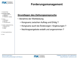 RA Christoph Kluss 
Schutzrechtsverletzungen und Inkasso 
Forderungsmanagement 
FileMaker Konferenz 2014 Winterthur 
www.filemaker-konferenz.com 
Grundlagen des Zahlungsanspruchs 
• Abnahme der Werkleistung 
• Kongruenz zwischen Auftrag und Erfolg ? 
• Kongruenz auch bei Änderungen / Ergänzungen ? 
• Nachtragsangebote erstellt und angenommen ? 
1. Ausgangslage 
2. Rechtsgrundlage 
1. Abgrenzung W / D 
2. Abnahme 
3. Prüfbarkeit / Zugang 
3. Verzug 
1. Grundlagen 
2. Mahnung 
3. Verzugsschaden 
4. Gerichtl. Geltendmachung 
1. Mahnbescheid 
2. Gericht 
3. Stress 
5. Forderungsabwicklung 
6. Ende 
 