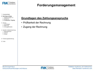 RA Christoph Kluss 
Schutzrechtsverletzungen und Inkasso 
Forderungsmanagement 
FileMaker Konferenz 2014 Winterthur 
www.filemaker-konferenz.com 
Grundlagen des Zahlungsanspruchs 
• Prüfbarkeit der Rechnung 
• Zugang der Rechnung 
1. Ausgangslage 
2. Rechtsgrundlage 
1. Abgrenzung W / D 
2. Abnahme 
3. Prüfbarkeit / Zugang 
3. Verzug 
1. Grundlagen 
2. Mahnung 
3. Verzugsschaden 
4. Gerichtl. Geltendmachung 
1. Mahnbescheid 
2. Gericht 
3. Stress 
5. Forderungsabwicklung 
6. Ende 
 