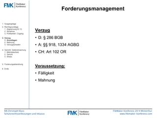 RA Christoph Kluss 
Schutzrechtsverletzungen und Inkasso 
Forderungsmanagement 
FileMaker Konferenz 2014 Winterthur 
www.filemaker-konferenz.com 
Verzug 
• D: § 286 BGB 
• A: §§ 918, 1334 AGBG 
• CH: Art 102 OR 
Voraussetzung: 
• Fälligkeit 
• Mahnung 
1. Ausgangslage 
2. Rechtsgrundlage 
1. Abgrenzung W / D 
2. Abnahme 
3. Prüfbarkeit / Zugang 
3. Verzug 
1. Grundlagen 
2. Mahnung 
3. Verzugsschaden 
4. Gerichtl. Geltendmachung 
1. Mahnbescheid 
2. Gericht 
3. Stress 
5. Forderungsabwicklung 
6. Ende 
 