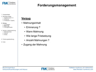 RA Christoph Kluss 
Schutzrechtsverletzungen und Inkasso 
Forderungsmanagement 
FileMaker Konferenz 2014 Winterthur 
www.filemaker-konferenz.com 
Verzug 
• Mahnungsinhalt 
• Erinnerung ? 
• Wann Mahnung 
• Wie lange Fristsetzung 
• Anzahl Mahnungen ? 
• Zugang der Mahnung 
1. Ausgangslage 
2. Rechtsgrundlage 
1. Abgrenzung W / D 
2. Abnahme 
3. Prüfbarkeit / Zugang 
3. Verzug 
1. Grundlagen 
2. Mahnung 
3. Verzugsschaden 
4. Gerichtl. Geltendmachung 
1. Mahnbescheid 
2. Gericht 
3. Stress 
5. Forderungsabwicklung 
6. Ende 
 