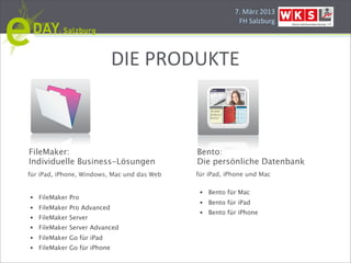 7.#März#2013
                                                           FH#Salzburg




                              DIE#PRODUKTE



FileMaker:                                   Bento:
Individuelle Business-Lösungen               Die persönliche Datenbank
für iPad, iPhone, Windows, Mac und das Web   für iPad, iPhone und Mac

                                              •   Bento für Mac
•   FileMaker Pro
                                              •   Bento für iPad
•   FileMaker Pro Advanced
                                              •   Bento für iPhone
•   FileMaker Server
•   FileMaker Server Advanced
•   FileMaker Go für iPad
•   FileMaker Go für iPhone
 