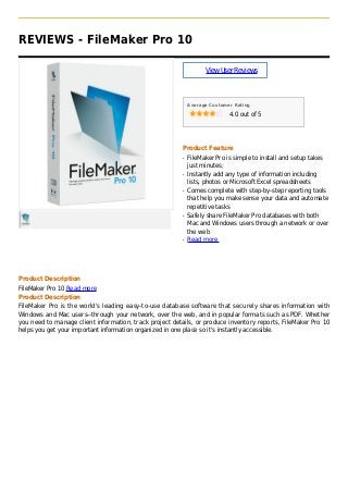 REVIEWS - FileMaker Pro 10
ViewUserReviews
Average Customer Rating
4.0 out of 5
Product Feature
FileMaker Pro is simple to install and setup takesq
just minutes;
Instantly add any type of information includingq
lists, photos or Microsoft Excel spreadsheets
Comes complete with step-by-step reporting toolsq
that help you make sense your data and automate
repetitive tasks
Safely share FileMaker Pro databases with bothq
Mac and Windows users through a network or over
the web
Read moreq
Product Description
FileMaker Pro 10 Read more
Product Description
FileMaker Pro is the world's leading easy-to-use database software that securely shares information with
Windows and Mac users--through your network, over the web, and in popular formats such as PDF. Whether
you need to manage client information, track project details, or produce inventory reports, FileMaker Pro 10
helps you get your important information organized in one place so it's instantly accessible.
 
