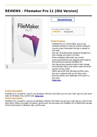 REVIEWS - Filemaker Pro 11 [Old Version]
ViewUserReviews
Average Customer Rating
4.0 out of 5
Product Feature
FileMaker Pro 11 is the leading, easy-to-useq
database software to help you quickly manage &
securely share information through a network or
over web
Get over 30 professionally designed templates toq
help manage your tasks in minutes
Build a database tailored for your uniqueq
needs--get started by just dragging and dropping
Microsoft Excel data into FileMaker Pro
Get step-by-step reporting tools to help manageq
and automate tasks--even easily create and email
reports in Excel or PDF
Safely share with both Windows and Mac users,q
plus over a network with up to 9 other users;
Securely publish your databases to the web in aq
few clicks
Read moreq
Product Description
FileMaker Pro is powerful, easy-to-use database software that helps you and your team get any task done
faster on Windows, Mac, and the web. Read more
Product Description
FileMaker Pro is powerful, easy-to-use database software that helps you and your team get any type of task
done faster. Millions of people in business, government, and education use FileMaker Pro to effortlessly manage
all their information on Windows, Mac, and the web.
 