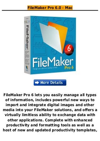 FileMaker Pro 6.0 - Mac
FileMaker Pro 6 lets you easily manage all types
of information, includes powerful new ways to
import and integrate digital images and other
media into your FileMaker solutions, and offers a
virtually limitless ability to exchange data with
other applications. Complete with enhanced
productivity and formatting tools as well as a
host of new and updated productivity templates,
 