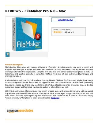 REVIEWS - FileMaker Pro 6.0 - Mac
ViewUserReviews
Average Customer Rating
4.2 out of 5
Product Description
FileMaker Pro 6 lets you easily manage all types of information, includes powerful new ways to import and
integrate digital images and other media into your FileMaker solutions, and offers a virtually limitless ability to
exchange data with other applications. Complete with enhanced productivity and formatting tools as well as a
host of new and updated productivity templates, FileMaker Pro 6 is an efficient tool for quickly managing and
sharing information.
A robust alternative to tracking information with spreadsheets, FileMaker Pro 6 lets users efficiently exchange
data and integrate with other applications via support for XML. Users can also import any file folder (containing
text, sound, images, QuickTime movies, etc.) into a FileMaker database in a single timesaving step, or develop
customized layouts and forms that can then be applied to other objects and text.
With this latest version, Mac users can now import images, along with metadata from any USB-supported
digital camera, into a FileMaker database. They can also batch import digital images, text files, sound files, and
more from a directory by using the Import Records menu item. FileMaker Pro 6 includes 21 business-ready
"instant productivity" templates to help users get started. Read more
 