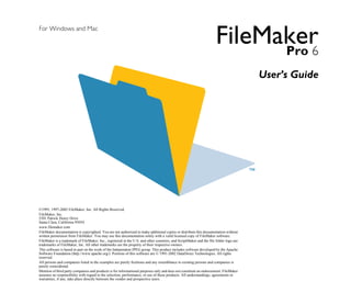 For Windows and Mac
                                                                                                                      FileMaker

                                                                                                                            Pro 6
                                                                                                                                          User’s Guide





©1995, 1997-2002 FileMaker, Inc. All Rights Reserved. 

FileMaker, Inc.

5201 Patrick Henry Drive

Santa Clara, California 95054

www.filemaker.com

FileMaker documentation is copyrighted. You are not authorized to make additional copies or distribute this documentation without 

written permission from FileMaker. You may use this documentation solely with a valid licensed copy of FileMaker software.

FileMaker is a trademark of FileMaker, Inc., registered in the U.S. and other countries, and ScriptMaker and the file folder logo are 

trademarks of FileMaker, Inc. All other trademarks are the property of their respective owners.

This software is based in part on the work of the Independent JPEG group. This product includes software developed by the Apache 

Software Foundation (http://www.apache.org/). Portions of this software are © 1991-2002 DataDirect Technologies. All rights 

reserved.

All persons and companies listed in the examples are purely fictitious and any resemblance to existing persons and companies is

purely coincidental.

Mention of third party companies and products is for informational purposes only and does not constitute an endorsement. FileMaker 

assumes no responsibility with regard to the selection, performance, or use of these products. All understandings, agreements or 

warranties, if any, take place directly between the vendor and prospective users.

 