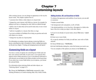 Chapter 7
                                                     Customizing layouts
After creating a layout, you can change its appearance or the way the           Adding borders, ﬁll, and baselines to ﬁelds
layout works. This chapter explains how to:                                     To enhance the appearance and usability of your layout, you can add
• customize how fields or other objects on a layout look                        or customize:
• change how users interact with fields on a layout, for example, by            • borders around fields
adding scroll bars or changing the order fields are tabbed through              • the background color and pattern, or fill, of fields
• define a list of values that can be used for data entry in one or more        • the dotted guidelines, or text baselines, that appear in a field at the
fields on a layout                                                              base of the text to help you align it with other objects
• add text or graphics to a layout, like titles or a logo
• use tools available in FileMaker Pro to help you position and work            1. If you’re not already in Layout mode, choose View menu > Layout
with objects on a layout                                                        Mode.

• change the way data on a layout prints                                        2. Select one or more fields.
                                                                                Or, to specify attributes for fields you add later, start with no fields
For information on creating a layout, placing or removing fields on a           selected.
layout, controlling how data is formatted in a field, or adding layout parts,   3. Choose Format menu > Field Borders.
see the previous chapter, “Creating and managing layouts and reports.”
                                                                                4. In the Field Borders dialog box, select the formats you want to use.
                                                                                You see examples of the options you choose in the Sample area.
Customizing fields on a layout
You have a variety of options for controlling how fields look and
how users interact with fields. In most cases, if you specify these                     Choose which
                                                                                  portion of the field to
options with no fields selected or if you’ve just placed a field and it’s          assign attributes to
still selected, you set behavior for fields you place on the layout later.
                                                                                      Choose Borders,
If you select one or more fields before you set options, you format                   Baselines, or Fill
the selected fields.
                                                                                                     Choose a color,    You see a representation
                                                                                              pattern, and line width   of the choices you make
For information about selecting fields and other objects, see
“Selecting objects” on page 6-12.

Tip Choose the Field Borders or Field Format command by right-
clicking (Windows) or Control-clicking (Mac OS) a field or fields.
 