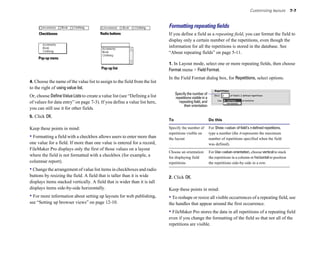 Customizing layouts         7-7



                                                                             Formatting repeating ﬁelds
     Checkboxes                          Radio buttons                       If you define a field as a repeating field, you can format the field to
                                                                             display only a certain number of the repetitions, even though the
                                                                             information for all the repetitions is stored in the database. See
                                                                             “About repeating fields” on page 5-11.
     Pop-up menu
                                                                             1. In Layout mode, select one or more repeating fields, then choose
                                         Pop-up list                         Format menu > Field Format.
                                                                             In the Field Format dialog box, for Repetitions, select options.
4. Choose the name of the value list to assign to the field from the list
to the right of using value list.
                                                                                  Specify the number of
Or, choose Define Value Lists to create a value list (see “Defining a list        repetitions visible in a
of values for data entry” on page 7-3). If you define a value list here,            repeating field, and
                                                                                        their orientation
you can still use it for other fields.
5. Click OK.
                                                                             To                              Do this

Keep these points in mind:                                                   Specify the number of           For Show <value> of field’s n defined repetitions,
                                                                             repetitions visible on          type a number (the n represents the maximum
• Formatting a field with a checkbox allows users to enter more than         the layout                      number of repetitions specified when the field
one value for a field. If more than one value is entered for a record,                                       was defined).
FileMaker Pro displays only the first of those values on a layout
                                                                             Choose an orientation           For Use <value> orientation, choose vertical to stack
where the field is not formatted with a checkbox (for example, a             for displaying field            the repetitions in a column or horizontal to position
columnar report).                                                            repetitions                     the repetitions side-by-side in a row.
• Change the arrangement of value list items in checkboxes and radio
buttons by resizing the field. A field that is taller than it is wide        2. Click OK.
displays items stacked vertically. A field that is wider than it is tall
displays items side-by-side horizontally.                                    Keep these points in mind:
• For more information about setting up layouts for web publishing,          • To reshape or resize all visible occurrences of a repeating field, use
see “Setting up browser views” on page 12-10.                                the handles that appear around the first occurrence.
                                                                             • FileMaker Pro stores the data in all repetitions of a repeating field
                                                                             even if you change the formatting of the field so that not all of the
                                                                             repetitions are visible.
 