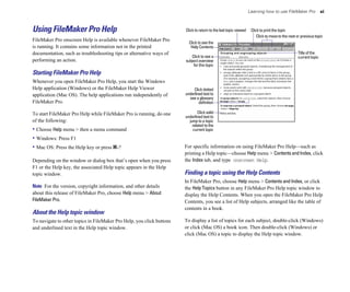 Learning how to use FileMaker Pro              xi



Using FileMaker Pro Help                                               Click to return to the last topic viewed    Click to print the topic
                                                                                                                       Click to move to the next or previous topic
FileMaker Pro onscreen Help is available whenever FileMaker Pro
                                                                         Click to see the
is running. It contains some information not in the printed               Help Contents
documentation, such as troubleshooting tips or alternative ways of                                                                               Title of the
                                                                          Click to see a                                                         current topic
performing an action.                                                  subject overview
                                                                           for this topic
Starting FileMaker Pro Help
Whenever you open FileMaker Pro Help, you start the Windows
Help application (Windows) or the FileMaker Help Viewer                     Click dotted
application (Mac OS). The help applications run independently of       underlined text to
                                                                         see a glossary
FileMaker Pro.                                                                 definition

To start FileMaker Pro Help while FileMaker Pro is running, do one            Click solid
                                                                       underlined text to
of the following:                                                        jump to a topic
                                                                           related to the
• Choose Help menu > then a menu command                                   current topic

• Windows: Press F1
• Mac OS: Press the Help key or press 2-?                              For specific information on using FileMaker Pro Help—such as
                                                                       printing a Help topic—choose Help menu > Contents and Index, click
Depending on the window or dialog box that’s open when you press       the Index tab, and type onscreen Help.
F1 or the Help key, the associated Help topic appears in the Help
topic window.                                                          Finding a topic using the Help Contents
                                                                       In FileMaker Pro, choose Help menu > Contents and Index, or click
Note For the version, copyright information, and other details         the Help Topics button in any FileMaker Pro Help topic window to
about this release of FileMaker Pro, choose Help menu > About          display the Help Contents. When you open the FileMaker Pro Help
FileMaker Pro.                                                         Contents, you see a list of Help subjects, arranged like the table of
                                                                       contents in a book.
About the Help topic window
To navigate to other topics in FileMaker Pro Help, you click buttons   To display a list of topics for each subject, double-click (Windows)
and underlined text in the Help topic window.                          or click (Mac OS) a book icon. Then double-click (Windows) or
                                                                       click (Mac OS) a topic to display the Help topic window.
 