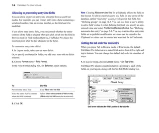 7-8    FileMaker Pro User’s Guide



Allowing or preventing entry into ﬁelds                                                Note Clearing Allow entry into field for a field only affects the field on
You can allow or prevent entry into a field in Browse and Find                         that layout. To always restrict access to a field on any layout of the
modes. For example, you can restrict entry into a field containing a                   database, define “read only” access privileges for that field. See
serialized number, like an invoice number, so the field can’t be                       “Defining groups” on page 12-3. You can also limit a user’s ability
modified.                                                                              to edit a field’s value if, when defining the field, you specify an auto-
                                                                                       entered value and select Prohibit modification of value. See “Defining
If you allow entry into a field, you can control whether the entire                    automatic data entry” on page 5-8. You may want to allow entry into
contents of the field is selected when you click or tab into the field in              fields set to prohibit modification so values can be copied to the
Browse mode or Find mode (otherwise, FileMaker Pro places the                          Clipboard or values can be entered and searched for in Find mode.
insertion point after the last character in the field).
                                                                                       Setting the tab order for data entry
To customize entry into a field:                                                       When you press Tab in Browse mode or Find mode, the default
1. In Layout mode, select one or more fields.                                          FileMaker Pro behavior is to make fields active from left to right and
                                                                                       top to bottom. You can change this default tab order in a number of
Or, to specify attributes for fields you add later, start with no fields
                                                                                       ways.
selected.
2. Choose Format menu > Field Format.
                                                 1. In Layout mode, choose Layouts menu > Set Tab Order.
In the Field Format dialog box, for Behavior, select options.
                         FileMaker Pro displays numbered arrows pointing to each of the
                                                                                       fields on your layout, along with the Set Tab Order dialog box.




To                                   Do this

Prevent entry into a field           Clear Allow entry into field.

Select the entire field’s contents   Select Select entire contents of field on entry
when the field is entered            (Allow entry into field must also be selected).


3. Click OK.
                                                                                              Each arrow indicates the field’s position in the tab order
 