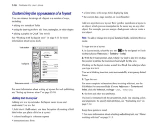7-10    FileMaker Pro User’s Guide



Customizing the appearance of a layout                                 • a form letter, with merge fields displaying data
You can enhance the design of a layout in a number of ways,
                                                                       • the current date, page number, or record number
including:
                                                                       Add text anywhere on a layout. Text typed or pasted onto a layout is
• adding text outside of fields                                        an object, which you can manipulate in the same way as any other
• using the drawing tools to add lines, rectangles, or other shapes    object. For example, you can assign a background color or rotate a
                                                                       text object.
• adding a graphic or QuickTime movie
See “Working with the layout tools” on page 6-11 for more              Note To add or change text in your database fields, switch to Browse
information about layout tools.                                        mode.

         Tools toolbar
                                                                       To type text on a layout:
                                                                       1. In Layout mode, select the text tool  in the tool panel or Tools
                                                                       toolbar (choose View menu > Toolbars > Tools).
                                                                       2. With the I-beam pointer, click where you want to add text or drag
                                                                       the pointer to define the maximum line length for the text.
           Tool panel
                                                                       Clicking on the layout creates a small text block that enlarges when
                                                                       you type text in it.
                                                                       You see a blinking insertion point surrounded by a temporary dotted
                                                                       frame.
                                                                       3. Type the text.
   Status area control                                                 For more complete information about working with text, see the
                                                                       FileMaker Pro onscreen Help. Choose Help menu > Contents and
For more information about setting up layouts for web publishing,      Index, click the Index tab, and type text, entering.
see “Setting up browser views” on page 12-10.
                                                                       4. Set font and other text attributes.

Adding text to a layout                                                The text is formatted with the default font, style, line spacing, color,
Adding text to a layout makes the layout easier to use and             and alignment. To specify text attributes, see “Formatting text” on
understand. Use text for:                                              page 7-12.

• field labels (field names; you have the option of creating a field   Keep these points in mind:
label when you place a field on a layout)
                                                                       • For more information about selecting and editing text, see “About
• column headings in columnar reports                                  working with text” on page 2-13.
• instructions on a form
 
