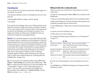 7-12    FileMaker Pro User’s Guide



Formatting text                                                              Making text bold, italic, or setting other styles
You can specify how text (both in and outside of fields) appears on          There are several ways to format text. Select the text you want to
your layout. You control:                                                    format, then:
• the character attributes of the text, including font, font size, style,    • Choose text formatting (like a Font or Style) from a submenu on the
and color                                                                    Format menu.
• the paragraph alignment, margins, and line spacing                         • Choose text formatting options from the Text Formatting toolbar.
• tab settings                                                               • Right-click (Windows) or Control-click (Mac OS) and choose text
                                                                             formatting commands from the context menu.
If you specify text formatting with no text or fields selected, you set      • Choose Format menu > Text to select several text formatting options
default text formats for fields and text that you add later. Similarly,      at once.
if you’ve just created a field or typed text and it’s still selected, and
you specify text formatting, you set default text formats. If you            To specify several text attributes at once:
change these default text formats later, FileMaker Pro does not
                                                                             1. Select the text you want to change.
retroactively change previously applied formats.
                                                                             For complete information about selecting text, see “Selecting text”
Important You can format characters in text fields in Browse mode            on page 2-13.
(for example, italicize or underline a word for emphasis). Unlike text
                                                                             To                       Do this
formatting specified in Layout mode, this formatting is stored with
the data, and you see it in any layout that displays that field. Text that   Format text in a field in In Browse mode, select text and choose Format
                                                                             Browse mode               menu > Text. This formatting is stored with the data,
is formatted in Browse mode takes precedence over text formatted in
                                                                                                       and you see it in any layout.
Layout mode. For example, if you format text as bold in Browse
mode, then switch to Layout mode and format the same field as                Specify text formatting In Layout mode, select one or more fields, then choose
italic, the text will continue to display as bold. To eliminate              for fields in Layout    Format menu > Text. Or press Alt (Windows) or
                                                                             mode                    Option (Mac OS) while double-clicking a field.
formatting applied in Browse mode, reformat the text in Browse
mode or export and re-import the data (see “Exporting data from              Format text on a layout	 In Layout mode, select text and choose Format menu >
FileMaker Pro” on page 12-6).                                                                         Text.


Tip You can use the Text Formatting toolbar (choose View menu >              2. In the Text Format dialog box, select the attributes you want to
Toolbars > Text Formatting), the text ruler (choose View menu > Text         use.
Ruler), or context menus for quick access to many text attributes. See
                                                                             In the Sample area, FileMaker Pro displays text formatted with the
“Using toolbars” on page 1-5 and “Using context menus” on
                                                                             attributes you select.
page 1-5. The text ruler is documented in the FileMaker Pro
onscreen Help. Choose Help menu > Contents and Index, click the
Index tab, and type text, formatting.
 