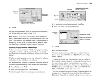 Customizing layouts         7-13



                                                                                                                      Set line spacing and change
                                                                                                       Indent text    the units of measure
      Choose text
        attributes
                                                             Select one or
                                                             more styles        Align text

                                                                                  Set tabs

                      Specify paragraph and tab
                      settings (see the next section)                        5. To specify tab settings for the paragraph, click Tabs.
                                                                             6. In the Tabs dialog box, specify tab settings.
3. Click OK.

For more information about setting up layouts for web publishing,
                                                                             Current tab
see “Setting up browser views” on page 12-10.                                   settings                                        Set alignment for a tab
Note Windows: To see all the available fonts, choose Format menu >                                                              Specify the tab’s position
Font > Configure/More Fonts. In the Configure Font Menu dialog box,                                                             Specify a fill character
select a font on the left and click Move to add it to the Font menu, or
double-click the font on the left to move it to the Menu list. Make
sure Show Fonts in Typeface is enabled to activate this option.
                                                                             7. Click OK.
Specifying paragraph attributes and tab settings
In Browse mode, you can format individual paragraphs (including              Keep these points in mind:
setting tabs) for text in a field. In Layout mode, you can specify
paragraph attributes for fields that hold text and for text that’s not in
                                                                             • You can specify vertical text alignment for text and fields. In
                                                                             Layout mode, choose Format menu > Align Text, then choose Top,
a field.
                                                                             Center, or Bottom.
1. In Browse mode, select the text you want to format. Or, in Layout
mode, select the text or field you want to format.
                                                                             • You can use the text ruler to set margins or tabs for text data in
                                                                             Browse mode or for text objects in Layout mode. You can’t use the
See “Formatting text” on page 7-12 for more information about the            text ruler to format fields in Layout mode, you must use the
differences between formatting text in Browse and Layout modes.              Paragraph and Tabs dialog boxes. The text ruler is documented in the
2. Choose Format menu > Text.                                                FileMaker Pro onscreen Help. Choose Help menu > Contents and
3. In the Text Format dialog box, click Paragraph.
                                                                             Index, click the Index tab, and type text ruler.

4. In the Paragraph dialog box, specify spacing and alignment.
                                                                             • For more complete information about specifying paragraph and tab
                                                                             settings, see the FileMaker Pro onscreen Help. Choose Help menu >
                                                                             Contents and Index, click the Index tab, and type formatting text.
 
