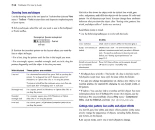 7-14    FileMaker Pro User’s Guide



Drawing lines and shapes                                                           FileMaker Pro draws the object with the default line width, pen
Use the drawing tools in the tool panel or Tools toolbar (choose View              color, and pattern, and it fills the object with the current fill color and
menu > Toolbars > Tools) to draw lines and shapes to emphasize parts               pattern (for all objects except lines). You can change these attributes
of your layout.                                                                    before or after you draw the object. (See “Setting color, pattern, line
                                                                                   width, and object effects” in the next section.)
1. In Layout mode, select the tool you want to use in the tool panel
or Tools toolbar.                                                                  Keep these points in mind:
                                                                                   • Use the following techniques to work with the tools:
                           Rectangle tool Rounded rectangle tool
                                                                                   To                         Do this
                                                     Oval tool
                                  Line tool                                        Use a tool once            Click a tool to select it. (The tool becomes gray.)

                                                                                   Keep a tool selected, or   Double-click a tool. (The tool becomes black to
2. Position the crosshair pointer on the layout where you want the                 locked                     indicate it remains selected until you select a different
line or object to begin.                                                                                      tool.) To specify a preference to keep layout tools
                                                                                                              locked, see “Setting layout preferences” on
• For a line, drag the pointer until the line is the length you want.                                         page 12-2.
• For a rectangle, square, rounded rectangle, oval, or circle, drag the            Switch between the tool Press Ctrl+Enter or Enter on the numeric keypad 

pointer diagonally until the object is the size you want.                          last used and the       (Windows) or press Enter (Mac OS).

                                                                                   selection tool

With this tool    These options are available

Line tool	        For a horizontal or vertical line, press Shift as you drag the   • All objects have a border. (The border of a line is the line itself.)
                  pointer. For a diagonal line (at 45 degrees), press Ctrl         All objects except lines have a fill, the area within the border.
                  (Windows) or Option (Mac OS) as you drag the pointer.
                                                                                   • You can also change the appearance of a field, a text object, or an
                  To create a vertical line that continues across more than one    inserted graphic, for example by changing its size, border width, or
                  layout part, draw overlapping lines in each part.
                                                                                   fill pattern.
Rectangle tool	   For a square, press Ctrl (Windows) or Option (Mac OS) as
                  you drag the pointer.
                                                                                   • Windows: You can also link to or embed an OLE object. For more
                                                                                   information about how FileMaker Pro treats OLE objects, see the
Rounded           For a rounded square, press Ctrl (Windows) or Option             FileMaker Pro onscreen Help. Choose Help menu > Contents and
rectangle tool    (Mac OS) as you drag the pointer.
                                                                                   Index, click the Index tab, and type OLE objects,editing.
Oval tool	        For a circle, press Ctrl (Windows) or Option (Mac OS) as
                  you drag the pointer.
                                                                                   Setting color, pattern, line width, and object effects
                                                                                   Use the fill, pen, line width, and object effects palettes in the status
                                                                                   area to change the appearance of objects, including fields, buttons,
                                                                                   and portals, on the layout.
                                                                                   1. In Layout mode, select one or more objects to change.
 