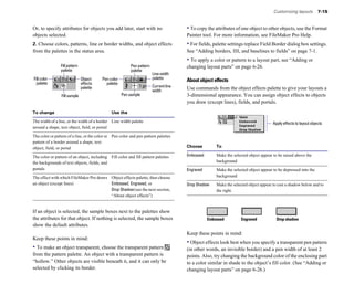 Customizing layouts         7-15


Or, to specify attributes for objects you add later, start with no                     • To copy the attributes of one object to other objects, use the Format
objects selected.                                                                      Painter tool. For more information, see FileMaker Pro Help.
2. Choose colors, patterns, line or border widths, and object effects                  • For fields, palette settings replace Field Border dialog box settings.
from the palettes in the status area.                                                  See “Adding borders, fill, and baselines to fields” on page 7-1.
                                                                                       • To apply a color or pattern to a layout part, see “Adding or
                Fill pattern                              Pen pattern                  changing layout parts” on page 6-26.
                palette                                   palette
                                                                        Line width
Fill color                     Object    Pen color                      palette
                                                                                       About object effects
  palette                      effects     palette
                               palette                                  Current line   Use commands from the object effects palette to give your layouts a
                                                                        width
                 Fill sample                         Pen sample                        3-dimensional appearance. You can assign object effects to objects
                                                                                       you draw (except lines), fields, and portals.

To change                                      Use the

The width of a line, or the width of a border Line width palette
                                                                      Apply effects to layout objects
around a shape, text object, field, or portal


The color or pattern of a line, or the color or Pen color and pen pattern palettes

pattern of a border around a shape, text 

object, field, or portal
                                                              Choose          To

The color or pattern of an object, including Fill color and fill pattern palettes
     Embossed	       Make the selected object appear to be raised above the
the backgrounds of text objects, fields, and 
                                                         background
portals
                                                                               Engraved	       Make the selected object appear to be depressed into the
The effect with which FileMaker Pro draws Object effects palette, then choose 
                        background
an object (except lines)	                 Embossed, Engraved, or                       Drop Shadow	    Make the selected object appear to cast a shadow below and to
                                          Drop Shadow (see the next section,                           the right.
                                          “About object effects”)


If an object is selected, the sample boxes next to the palettes show
the attributes for that object. If nothing is selected, the sample boxes                           Embossed          Engraved            Drop shadow
show the default attributes.
                                                                                       Keep these points in mind:
Keep these points in mind:
                                                                                       • Object effects look best when you specify a transparent pen pattern
• To make an object transparent, choose the transparent pattern                        (in other words, an invisible border) and a pen width of at least 2
from the pattern palette. An object with a transparent pattern is                      points. Also, try changing the background color of the enclosing part
“hollow.” Other objects are visible beneath it, and it can only be                     to a color similar in shade to the object’s fill color. (See “Adding or
selected by clicking its border.                                                       changing layout parts” on page 6-26.)
 