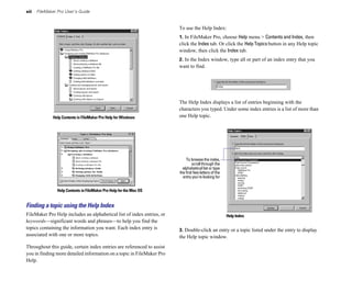 xii   FileMaker Pro User’s Guide


                                                                        To use the Help Index:
                                                                        1. In FileMaker Pro, choose Help menu > Contents and Index, then
                                                                        click the Index tab. Or click the Help Topics button in any Help topic
                                                                        window, then click the Index tab.
                                                                        2. In the Index window, type all or part of an index entry that you
                                                                        want to find.




                                                                        The Help Index displays a list of entries beginning with the
                                                                        characters you typed. Under some index entries is a list of more than
              Help Contents in FileMaker Pro Help for Windows           one Help topic.




                                                                            To browse the index,
                                                                                 scroll through the
                                                                          alphabetical list or type
                                                                        the first few letters of the
                                                                          entry you’re looking for


                Help Contents in FileMaker Pro Help for the Mac OS


Finding a topic using the Help Index
FileMaker Pro Help includes an alphabetical list of index entries, or                                  Help Index
keywords—significant words and phrases—to help you find the
topics containing the information you want. Each index entry is         3. Double-click an entry or a topic listed under the entry to display
associated with one or more topics.                                     the Help topic window.
Throughout this guide, certain index entries are referenced to assist
you in finding more detailed information on a topic in FileMaker Pro
Help.
 