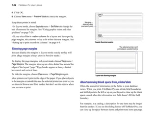 7-22   FileMaker Pro User’s Guide


5. Click OK.
6. Choose View menu > Preview Mode to check the margins.

Keep these points in mind:                                                       Margins—
                                                                               objects in this
• In Layout mode, choose Layouts menu > Set Rulers to change the             area won’t print
unit of measure for margins. See “Using graphic rulers and ruler
gridlines” on page 7-20.
• If you select Print in <value> columns for a layout and then specify
page margins, the columns resize to fit within the new margins. See
“Setting up to print records in columns” on page 6-8.                                            Layout showing margins

                                                                                                                                 The selected printer can’t
Showing page margins                                                                                                          print objects outside this line
You can display the margins in Layout mode exactly as they will
print. (Page margins always show in Preview mode.)

To display the page margins, in Layout mode, choose View menu >
Page Margins. The margins show up as a thin, dotted line around the
edges of the layout “page.” Page breaks appear as heavy, dashed
horizontal and vertical lines.
To hide the margins, choose View menu > Page Margins again.
                                                                                                 Layout not showing margins
Most printers can’t print to the edge of the paper. If you place objects
in the margins or outside the area the selected printer can print to, you   About removing blank space from printed data
see them in Browse and Find modes, but don’t see the objects when
                                                                            Often, the amount of information in the fields in your database
you preview or print.
                                                                            varies. When you print, FileMaker Pro can shrink field boundaries
                                                                            and shift objects to the left or up on your layout to close up the blank
                                                                            space caused when the information in a field doesn’t fill the field
                                                                            boundary.

                                                                            For example, in a catalog, a description for one item may be longer
                                                                            than for another. If you use the sliding feature of FileMaker Pro, you
                                                                            can close up the space between items and print more items per page.
 