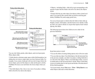 Customizing layouts        7-23



  Printing without sliding objects                                                                                                                                     • Objects—including fields—slide left (or up) corresponding to the
                                                                                                                                                                       amount of space that the fields to the left of (or above) the objects
                                Tour Catalog

    Ship/Destination   Grand Monarch                      Alaska
                                                                                                                                                                       shrink.
         Tour length   7 nights
    Wholesale price
            Season
               Notes
                       $795
                          Spring     Summer     Autumn       Winter
                       Glacier route between Vancouver and Anchorage.
                                                                       All year

                       Includes Columbia Glacier, College Fjord, Ketchikan,
                                                                                                                                                                       • Portals slide like any other object, but objects within a portal can’t
                       Juneau, Skagway, Sitka, and Valdez. Optional tour to
                       Denali Park.                                                                                                                                    slide. If you specify that a portal slides up and the enclosing part
    Ship/Destination   Royal Cavalier                       Scandinavia
         Tour length
    Wholesale price
            Season
                       7 nights
                       $749
                          Spring      Summer      Autumn       Winter     All year
                                                                                                                                                                       shrink, FileMaker Pro omits empty portal rows.
               Notes   Includes air fair from New York. 4 nights in Helsinki, 2
                       nights in Stockholm, 1 day in Copenhagen.



    Ship/Destination
         Tour length
                       Grand Bordeaux
                       11 nights
                                                        Caribbean                                                                                                      You can set layout parts to shrink when the fields in them slide up.
    Wholesale price
            Season
               Notes
                       $1524 to $3694
                         Spring     Summer     Autumn      Winter
                       San Juan, St. Thomas, Curacao, Cartagena, and
                                                                     All year                                                                                          Headers, footers, title headers, and title footers never shrink or slide
                       Cozumel. Luxury accommodations. No tipping policy.

                                                                                                                                                                       up. Don’t set a part to shrink on a layout that requires fixed vertical
                                                                                                                                                                       spacing, like labels.
                                                                                     Printing with sliding objects
                                                                                                                                                                       The following layout shows how fields are set to slide for the
                                                                                                                   Tour Catalog
                    Slide objects left to remove                                      Ship/Destination   Grand Monarch Alaska
                                                                                                                                                                       previous illustration.
                 space at the right edge of fields                                         Tour length
                                                                                      Wholesale price
                                                                                                         7 nights
                                                                                                         $795
                                                                                              Season        Spring     Summer     Autumn       Winter    All year
                                                                                                 Notes   Glacier route between Vancouver and Anchorage.
                                                                                                         Includes Columbia Glacier, College Fjord, Ketchikan,
                                                                                                         Juneau, Skagway, Sitka, and Valdez. Optional tour to
                                                                                                         Denali Park.

                                                                                      Ship/Destination   Royal Cavalier Scandinavia
                                                                                                                                                                                                                                  These fields
          Slide parts up to get different sized
                                                                                           Tour length
                                                                                      Wholesale price
                                                                                                         7 nights
                                                                                                         $749                                                                                                                     slide left
                                                                                              Season        Spring      Summer      Autumn       Winter     All year
                                                                                                 Notes   Includes air fair from New York. 4 nights in Helsinki, 2
         bodies for different amounts of data                                                            nights in Stockholm, 1 day in Copenhagen.

                                                                                      Ship/Destination   Grand Bordeaux Caribbean
                                                                                           Tour length   11 nights
                                                                                      Wholesale price    $1524 to $3694
                                                                                              Season       Spring     Summer     Autumn      Winter    All year
                                 Slide objects up to keep                                        Notes   San Juan, St. Thomas, Curacao, Cartagena, and
                                                                                                         Cozumel. Luxury accommodations. No tipping policy.                                                                       The body, Notes
                                extra space from printing                             Ship/Destination
                                                                                           Tour length
                                                                                                         Explorer South Pacific
                                                                                                         21 nights
                                                                                                                                                                                                                                  field, and horizontal
                                                                                      Wholesale price
                                                                                              Season
                                                                                                         $3,995 to $9,550
                                                                                                            Spring    Summer     Autumn       Winter      All year                                                                line slide up
                                                                                                 Notes   Includes New Zealand, Australia, Tonga, and Fiji.
                                                                                                                                                                                                       Arrows show how
                        Slide objects and parts up to                                                                                                                                                  objects are set to slide
                          fit more records on a page

                                                                                                                                                                       Keep these points in mind:
You can slide fields, portals, other objects, and even layout parts.                                                                                                   • You see the effects of setting sliding options only in Preview mode.
When objects slide:
                                                                                                                                                                       • You can slide any object. Non-field objects, like the horizontal line
• Fields shrink to eliminate empty space within field boundaries, but                                                                                                  in the previous example, can slide if you place a sliding field above
sliding does not remove empty space you leave between fields. For                                                                                                      or to the left of the objects. When a non-field object slides, it moves
example, if you create a body part with one inch of space below the                                                                                                    to another place on the layout but doesn’t shrink. When a field slides,
lowest object, and set all the objects to slide and the part to shrink,                                                                                                it moves to another place on the layout and shrinks if the data doesn’t
FileMaker Pro leaves one inch below the lowest object when you                                                                                                         fill the field boundaries.
print.
                                                                                                                                                                       • In Layout mode, choose View menu > Show > Sliding Objects to see
• Non-field objects, like a line or text, move if you place a sliding                                                                                                  which objects slide and in which directions.
field to the left of (or above) the objects.
 