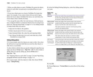 7-24   FileMaker Pro User’s Guide


• When you slide objects or parts, FileMaker Pro prints the objects        3. In the Set Sliding/Printing dialog box, select the sliding options
relative to each other, not precisely as you placed them on your           you want.
layout.
                                                                           Select this
• If you leave blank space on a layout, FileMaker Pro keeps that           option             To
space. For example, if you create a body with one inch of space
                                                                           Sliding left	      Reduce the width of the selected fields to the minimum needed
below the lowest object, FileMaker Pro leaves one inch below the
                                                                                              for their data, and then slide all selected objects left based on
lowest object when it shrinks the body.                                                       the amount of space the fields shrink.
• You can get the same effect, but only between a field and layout         Sliding up based Reduce the height of the selected fields to the minimum
text, or adjacent fields in a continuous block of text, by using merge     on: then click   needed for their data, and then slide all selected objects up
fields (see “Placing merge fields” on page 6-17). Use sliding instead      All above        based on the field above that shrinks the least.
of merge fields when you want to:                                                             This option maintains consistent vertical spacing among
  • align non-text objects, like graphics                                                     columns and repeating fields.

  • shrink a layout part to fit more on a page                             Sliding up based   Reduce the height of the selected fields to the minimum
                                                                           on: then click     needed for their data, and then slide all selected objects up
  • align formatted fields, like value lists and repeating fields          Only directly      based on the amount of space the fields directly above shrink.
   • use a layout for data entry (you can’t enter data into a field        above	             This option allows the spacing in a column to adjust
       formatted as a merge field)                                                            independently of other columns and repeating fields.

Setting sliding options                                                    Also reduce        Close up the space in the layout part that contains the selected
                                                                           the size of the    fields. To slide the part up relative to all objects, set this option
1. In Layout mode, select the objects you want to slide. Also select       enclosing part     for all the objects that are sliding up. To slide the part up
the left-most (or top-most) field that you want the other objects to                          relative to a single object, set this option for that object only.
slide into so it can shrink.
To allow fields to shrink when you specify sliding left, align their top
edges and choose Format menu > Align Text > Left. To allow fields to
shrink when you specify sliding up, choose Format menu >
Align Text > Top.
See “Aligning objects to each other” on page 7-18 and “Specifying
paragraph attributes and tab settings” on page 7-13.
2. In Layout mode, select the objects to slide, then choose Format
menu > Sliding/Printing.
                                                                           4. Click OK.
                                                                           5. Choose View menu > Preview Mode to see the effects of the sliding
                                                                           options.
 