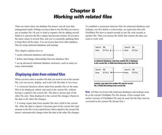 Chapter 8
                                           Working with related ﬁles
There are times when one database file doesn’t suit all your data          To establish a connection between files for relational databases and
management needs. Perhaps you have data in one file that you want to       lookups, you first define a relationship, an expression that tells
use in another file. Or you’ve tried to expand a file by adding several    FileMaker Pro how to match records in one file with records in
fields to it, and now the file’s subject has become unclear. Or you have   another file. Then you choose the fields that contain the data you
the same values in several files, and you’re constantly updating them      want to work with.
to keep them all the same. You can access data from other database
files by using relational databases and lookups.
                                                                                     Client ID   R20                             Client ID   R20

This chapter explains how to:                                                        Route       NY-Paris                        Route       NY-Paris

• create relational databases and lookups
• define and change relationships between database files
                                                                                    In relational databases, data from another file is displayed
• set up advanced relational database structures, such as many-to-                  in the current file, in fields that belong only to the other file
many relationships
                                                                                     Client ID   R20                             Client ID   R20
                                                                                     Route       NY-Paris                        Route       NY-Paris
Displaying data from related files
When you have data in another file that you want to use in the current
file, you can access, display, and work with that data in two ways:                 Lookups copy data from another file into the current
• A relational database allows data from another file (or the same                  file, in fields that belong to the current file

file) to be displayed, edited, and used in the current file, without
having it copied to the current file. The data is always part of the       Note All files involved with relational databases and lookups must
other file only. Data displayed in the current file changes whenever       be in the current FileMaker Pro file format. (Files created with
the data in the other file changes.                                        earlier versions of FileMaker Pro may be used, but the files must be
                                                                           converted to the current file format first.)
• A lookup copies data from another file into a field in the current
file. After the data is copied, it becomes part of the current file (and
remains in the file it was copied from). Data copied to the current file
doesn’t automatically change when the data in the other file changes.
 