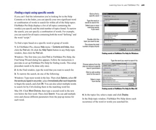 Learning how to use FileMaker Pro        xiii



Finding a topic using speciﬁc words                                                 Click to find a
If you can’t find the information you’re looking for in the Help                    specific word
Contents or in the Index, you can specify your own significant word              Type the word or
or combination of words to search for within all of the Help topics.           words to search for
FileMaker Pro Help displays a list of all topics containing the                Select one or more
                                                                                  matching words
word(s) you specify and the total number of topics found. To narrow                    if you want
the search, you can specify a combination of words. For example,
you can search for all topics containing both the word “defining” and
the word “script.”
                                                                                  Double-click the
                                                                             topic you want to see
To find a topic based on a specific word or group of words:
                                                                              This shows the total
1. In FileMaker Pro, choose Help menu > Contents and Index, then            number of topics found
click the Find tab. Or click the Help Topics button in any Help topic
window, then click the Find tab.                                                                       Finding words in FileMaker Pro Help for Windows
Windows: The first time you click Find in FileMaker Pro Help, the
Find Setup Wizard dialog box appears. Follow the instructions it                                                  Type the word you want to search for
provides to set up FileMaker Pro Help for finding words. This setup
                                                                            Choose options from the
procedure needs to be done only once.                                       pop-up menus to specify
                                                                                 search parameters
2. In the Find window, type the word that you want to search for.
                                                                                Click to add another
3. To narrow the search, do one of the following:                                word to the search
Windows: Type more words in the line. Then click Options, select All
                                                                                      Select a topic
the words you typed in any order, select Immediately after each keystroke              from the list
to begin the search, and click OK. You can also select multiple words
to search for by Ctrl-clicking them in the matching word list.
                                                                                                       Finding words in FileMaker Pro Help for Mac OS
Mac OS: Click More Choices, then type a second word in the new
row below the first word. Then click Search. You can add multiple           4. In the topics list, select a topic and click Display.
rows and choose different parameters from the pop-up menus for
each word.                                                                  In the Help topic window, FileMaker Pro Help shows each
                                                                            occurrence of the word or words you searched for.
 