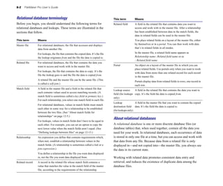 8-2    FileMaker Pro User’s Guide



Relational database terminology                                                        This term           Means
Before you begin, you should understand the following terms for                        Related field 	     A field in the related file that contains data you want to
relational databases and lookups. These terms are illustrated in the                                       access and work with in the master file. After a relationship
sections that follow.                                                                                      has been established between data in the match fields, the
                                                                                                           data in related fields can be used in the master file.
This term         Means                                                                                    You place related fields on a layout of the master file, either
Master file	      For relational databases, the file that accesses and displays                            by themselves or in a portal. You can then work with data
                  data from another file.                                                                  that’s in related fields in all modes.

                  For lookups, the file that contains the copied data. It’s the file                       In the master file, a related field name appears as
                  the lookup originates from and the file the data is copied to.                           Relationship name::Related field name or as
                                                                                                           ::Related field name
Related file	     For relational databases, the file that contains the data you
                  want to access and work with in the master file.                     Portal 	            An object on a layout of the master file in which you can
                                                                                                           place related fields. Use portals only when you want to work
                  For lookups, the file that contains the data to copy. It’s the
                                                                                                           with data from more than one related record for each record
                  file the lookup goes to and the file the data is copied from.
                                                                                                           in the master file.
                  A related file and the master file can be the same file. (This
                                                                                                           Portals display data from related fields in rows, one record in
                  is called a self-join.)
                                                                                                           each row.
Match field	      A field in the master file and a field in the related file that
                                                                                       Lookup source      A field in the related file that contains the data you want to 

                  each contains values used to access matching records. (A
                                                                                       field (for lookups copy. It’s the field the data is copied from.

                  match field is sometimes called a key field or primary key.)
                                                                                       only) 

                  For each relationship, you select one match field in each file.
                                                                                       Lookup               A field in the master file that you want to contain the copied 

                  For relational databases, values in match fields must match
                                                                                       destination field data. It’s the field the data is copied to.

                  each other in some way for a relationship to be established
                                                                                       (for lookups only) 

                  between the two files. (See “About match fields for
                  relationships” on page 12-5.)
                                                                                       About relational databases
                  For lookups, values in match fields don’t have to be equal to
                  each other. For example, you can set an option to copy the           A relational database is one or more discrete database files (or
                  next lower value when the match fields aren’t equal. (See            database tables) that, when used together, contain all the data you
                  “Defining lookups between files” on page 12-13.)                     need for your work. In relational databases, each occurrence of data
Relationship	     An expression you define that contains requirements which,           is stored in only one file at a time, but you can access and work with
                  when met, establish a relationship between values in the             that data from any file. Because data from a related file is only
                  match fields. (A relationship is sometimes called a link or a        displayed in—and not copied into—the master file, you always see
                  join expression.)                                                    the data in its current state.
                  You define a relationship in the file you want data displayed
                  in, not the file you want data displayed from.                       Working with related data promotes consistent data entry and
Related record	   A record in the related file whose match field contains a            retrieval, and reduces the existence of duplicate data among the
                  value that matches the value in the match field of the master        database files.
                  file, according to the requirements of the relationship.
 