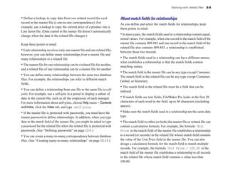 Working with related files   8-5


• Define a lookup, to copy data from one related record for each            About match ﬁelds for relationships
record in the master file (a one-to-one correspondence). For                As you define and select the match fields for relationships, keep
example, use a lookup to copy the current price of a product into a         these points in mind:
Line Items file. (Data copied to the master file doesn’t automatically
change when the data in the related file changes.)                          • In most cases, the match fields used in a relationship contain equal,
                                                                            stored values. For example, when one record in the match field of the
Keep these points in mind:                                                  master file contains 009-845 and one record in the match field of the
                                                                            related file also contains 009-845, a relationship is established
• Each relationship involves only one master file and one related file;     between those two records.
however, you can define many relationships from a master file and
many relationships to a related file.                                       • The match fields used in a relationship can have different names;
                                                                            what establishes a relationship is that the match fields contain
• The master file for one relationship can be a related file for another,   matching values.
and a related file of one relationship can be a master file for another.
                                                                            • The match field in the master file can be any type except Container.
• You can define many relationships between the same two database           The match field in the related file can be any type except Container,
files. For example, the relationships can refer to different match
                                                                            Global, or Summary.
fields.
                                                                            • The match field in the related file must be a field that can be
• You can define a relationship from one file to the same file (a self-     indexed.
join). For example, use a self-join in a portal to display a subset of
data in the current file, such as all the employees of each manager.        • If match fields are text fields, FileMaker Pro looks at the first 20
For more information about self-joins, choose Help menu > Contents          characters of each word in the field, up to 60 characters (including
and Index, click the Index tab, and type self-joins.                        spaces).

• If the master file is protected with passwords, you must have the         • Make sure the match fields used in a relationship are the same data
master password to define relationships. In addition, when you type         type.
data in the match field of the master file, you might be asked to type      • The match field in either (or both) the master file or related file can
a password for the related file when the related file is protected with     contain a calculation formula. For example, the formula Unit
passwords. (See “Defining passwords” on page 12-1.)                         Price in the match field of the master file establishes a relationship
• You can create a many-to-many correspondence between database             to a record (or records) in the related file whose match field contains
files. (See “Creating many-to-many relationships” on page 12-15.)           the value of the Unit Price field in the master file. You can also
                                                                            design a calculation formula for the match field to match multiple
                                                                            records. For example, the formula Unit Price < 100.00 in the
                                                                            match field of the master file establishes a relationship to all records
                                                                            in the related file whose match field contains a value less than
                                                                            100.00.
 