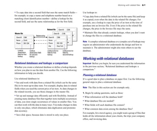 Working with related files   8-7


• To copy data into a second field that uses the same match fields—                           Use lookups to:
for example, to copy a name and telephone number based on a                                   • Copy data from a related file (which can be the same file) and keep
matching client identification number—define a lookup for the                                 it as copied, even when the data in the related file changes. For
second field, and use the same relationship as for the first field.                           example, use a lookup to copy the price of an item at the time of
                                                                                              purchase into an Invoice file. Even if the price in the related file
                                                 Related file      Client ID    C235
                                                                                              changes, the price in the Invoice file stays the same.

Master file                                               Client ID      C100                 • Maintain files that already contain lookups, when you don’t want
                                  Relationship                                  42.83.91.04   to change the files to a relational database.
  Client ID   C200                                Client ID     C200
                                                                         555-3849
  Name        Smith                               Name          Smith
                                                                                              Note A complex relational database or a complex set of lookups may
  Phone       555-1234                            Phone         555-1234Vancouver
                                                                                              require an administrator who understands the design and how to
                                                  City          New York
                                                                                              maintain it. The administrator might also train others to use the
    Lookup               Lookup                  Lookup source           Lookup source        database.
    destination          destination field       field for first         field for
    field for first      for second              lookup                  second lookup
    lookup               lookup
                                                                                              Working with relational databases
Relational databases and lookups: a comparison                                                Important Before you begin, be sure you understand the information
Whether you create a relational database or define a lookup depends                           in the previous section, “Relational databases and lookups: a
on how you plan to use the data from another file. Use the following                          comparison.”
information to help you decide.
                                                                                              Planning a relational database
Use relational databases to:                                                                  It’s a good idea to plan a database on paper first. Use the following
• See and work with data from a related file (which can be the same                           general steps to plan a relational database.
file) in its most up-to-date state. For example, display data in related
                                                                                              Note The files in this section are for example only.
fields when you need the current price of an item. As data changes in
the related records, you see those changes in the master file.
                                                                                              1. Begin by asking questions, such as these:
• Set up and manage data efficiently and with flexibility. Instead of                         • What information will the database hold?
creating many database files that together store multiple occurrences
of data, you store single occurrences of values in smaller files. You                         • What database files are needed?
can then work with the data in many ways. You make changes to data                            • What fields will each database file contain?
in only one place, which eliminates data duplication and promotes                             • What common data exists among the database files?
data accuracy.
                                                                                              For example, for a travel agency, you might want a group of files that
• Save disk space, because data is stored in only one place.                                  holds all the information about your clients, the trips your company
                                                                                              offers, and invoicing data.
 