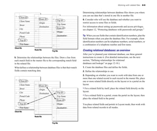 Working with related files   8-9


                                                                         Determining relationships between database files shows you where
                                                                         you can use data that’s stored in one file in another file.
       Client ID
                            Route ID                                     6. Consider who will use the database and whether you want to
       Client Name                               Trip ID
                            Origin                                       restrict access to some files or fields.
       Street                                    Trip Name
                            Destination                                  For information about setting up passwords and access privileges,
       City                                      Route ID
                                                                         see chapter 12, “Protecting databases with passwords and groups.”
       Postal Code                               Origin

       Phone                                     Destination             Tip When you use fields that contain identification numbers, plan the
                                                                         field formats when you plan the database files. For example, client
       Trip ID
                                                                         identification numbers can be telephone numbers, serial numbers, or
       Trip Name                                                         a combination of a telephone number and first name.
Client file
                      Route file                                         Creating relational databases: an overview
                                          Trip file
                                                                         After you’ve planned your relational database, use these general 

5. Determine the relationships between the files. Draw a line from       instructions to create it. (For detailed instructions, see the next 

each match field in the master file to the corresponding match field     section, “Defining relationships for relational 

in the related file.                                                     databases and lookups” on page 12-10.)

What defines a relationship between database files is that their match   1. Create the database files and define the fields.
fields contain matching data.                                            2. Define the relationships to use.
                                                                         3. Depending on whether you want to work with data from one or
                                                                         more than one related record in each record in the master file, place
       Client ID                                                         one or more related fields directly on the layout or in a portal on the
       Client Name                                                       layout.
                            Route ID
       Street               Origin
                                                                         • For a related field by itself, place the related field directly on the
       City                                      Trip ID
                                                                         layout.
                            Destination
       Postal Code                               Trip Name               • For a related field in a portal, create the portal on the layout, then
                                                                         place the related field in the portal.
       Phone                                     Route ID
       Trip ID                                   Origin                  You place related fields and portals in Layout mode, then work with
       Trip Name                                 Destination             data from related records in all modes.
Client file

                      Route file


                                          Trip file
 